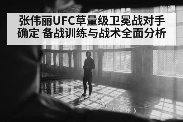 张伟丽UFC草量级卫冕战对手确定 备战训练与战术全面分析