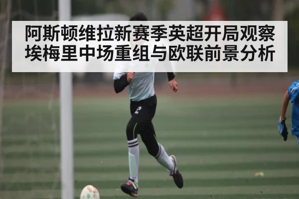阿斯顿维拉新赛季英超开局观察 埃梅里中场重组与欧联前景分析（LEYU SPORTS）