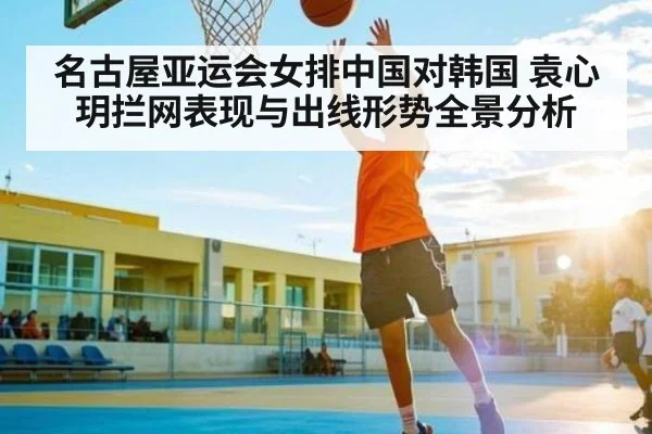 名古屋亚运会女排中国对韩国 袁心玥拦网表现与出线形势全景分析（LEYU SPORTS）