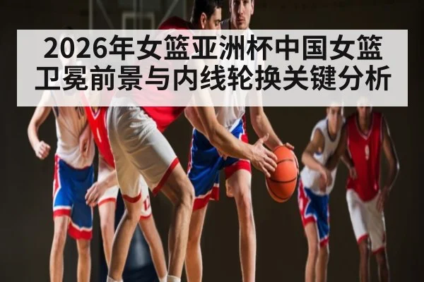 2026年女篮亚洲杯中国女篮卫冕前景与内线轮换关键分析