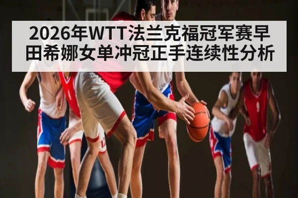 2026年WTT法兰克福冠军赛早田希娜女单冲冠正手连续性分析 | LEYU SPORTS